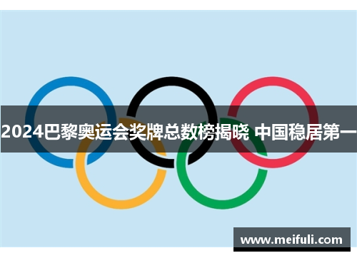2024巴黎奥运会奖牌总数榜揭晓 中国稳居第一